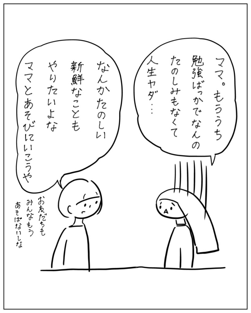 ママ。もううち勉強ばっかでなんの楽しみもなくて人生やだ･･･ なんかたのしい新鮮なこともやりたいよな。ママとあそびにいこうや。お友だちもみんなもうあそばないしな。
