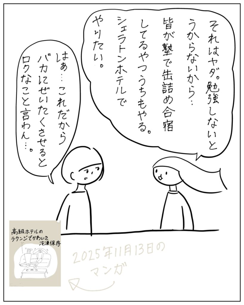 それはヤダ。勉強しないとうからないから･･･皆が塾で缶詰め合宿してるやつうちもやる。シェラトンホテルでやりたい。 はぁ･･･これだからバカに贅沢させるとロクなこと言わん･･･