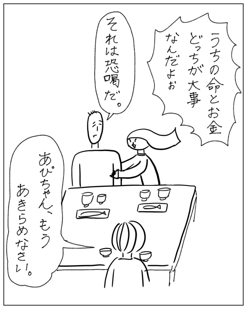 うちの命とお金、どっちが大事なんだよぉ それは恐喝だ。 あぴちゃん、もうあきらめなさい。