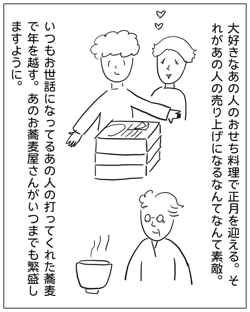 大好きなあの人のおせち料理で正月を迎える。それがあの人の売上になるなんてなんて素敵。いつもお世話になってるあの人の打ってくれた蕎麦で年を越す。あのお蕎麦屋さんがいつまでも繁盛しますように。