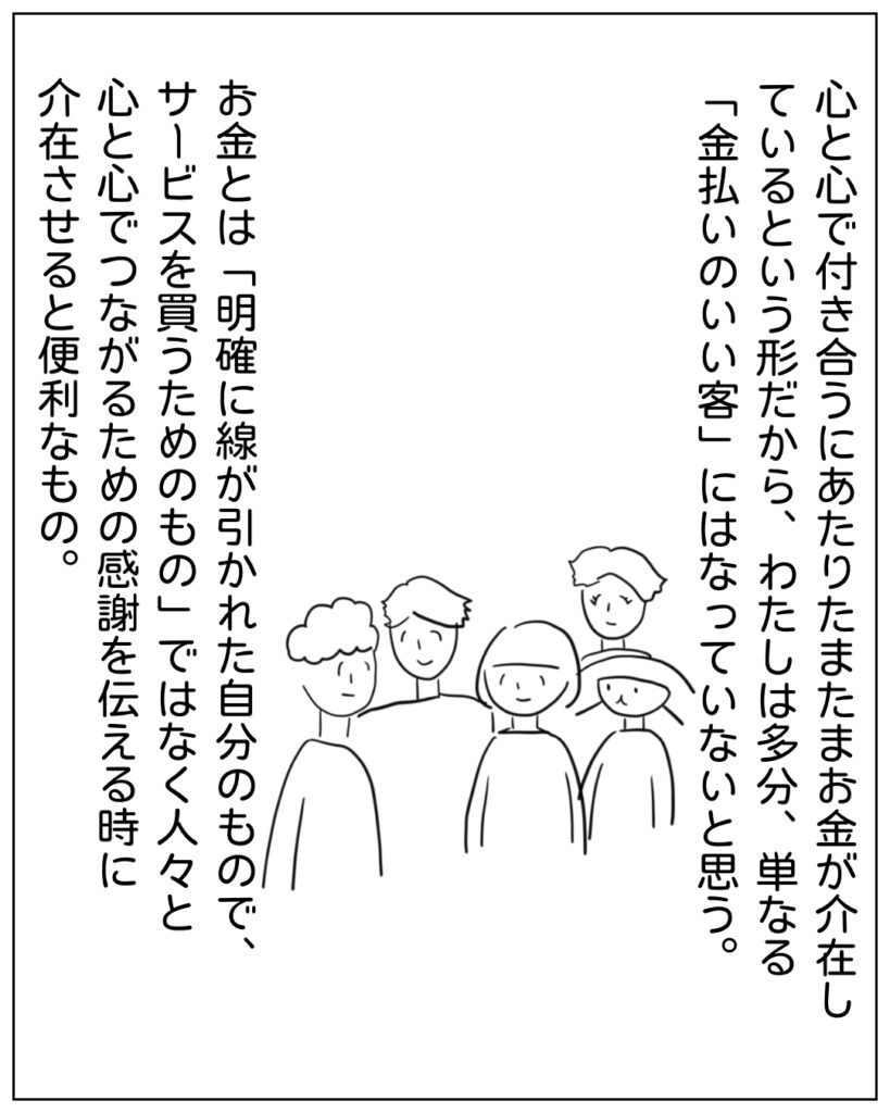 心と心で付き合うにあたりたまたまお金が介在しているという形だから、わたしは多分、単なる「金払いのいい客」にはなっていないと思う。お金とは「明確に線が引かれた自分のもので、サービスを買うためのもの」ではなく人々と心と心でつながるための感謝を伝える時に介在させると便利なもの。