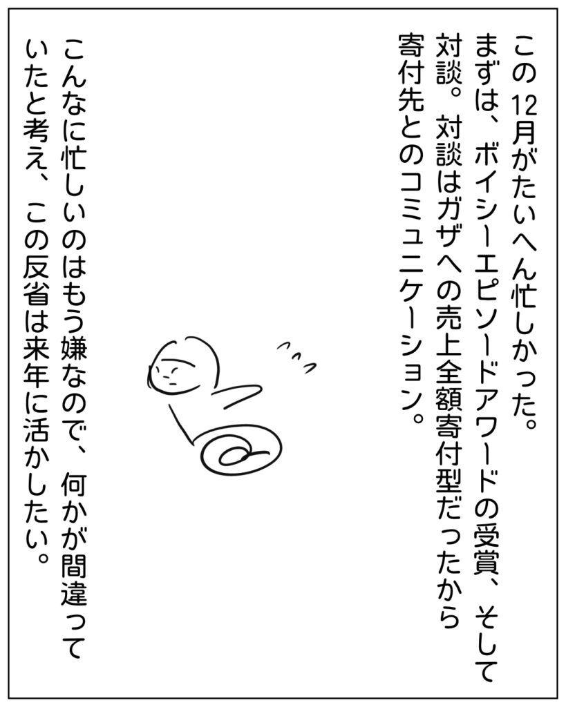この12月がたいへん忙しかった。まずは、ボイシーエピソードアワードの受賞、そして対談。対談はガザへの売上全額寄付型だったから寄付先とのコミュニケーション。こんな忙しいのはもう嫌なので、何かが間違っていたと考え、この反省は来年に活かしたい。