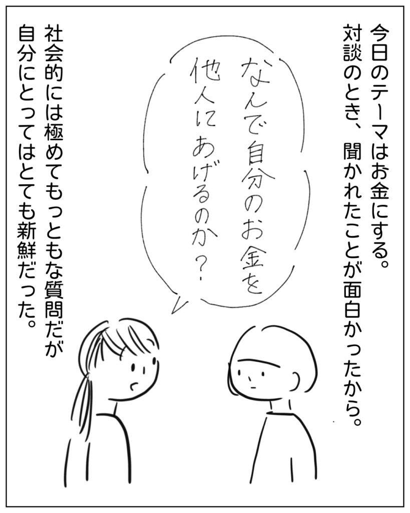 今日のテーマはお金にする。対談のとき、聞かれたことが面白かったから。 何で自分のお金を他人にあげるのか？ 社会的には極めてもっともな質問だが、自分にとってはとても新鮮だった。