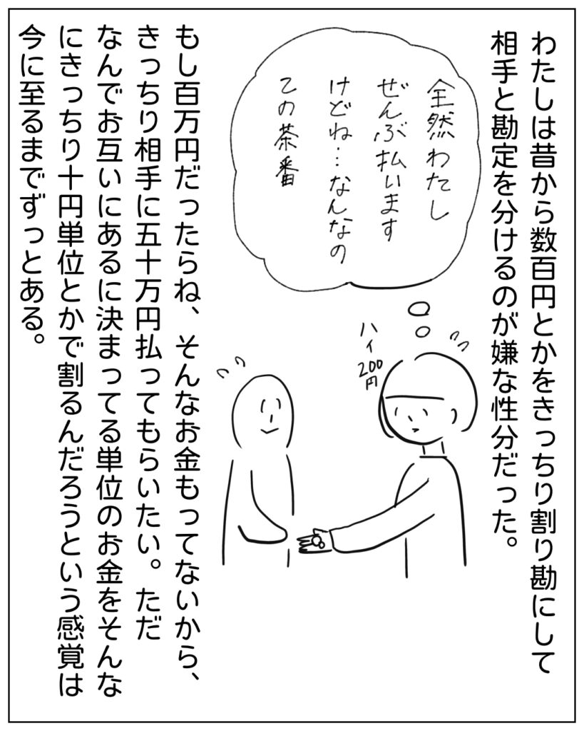 私は昔から数百円とかをきっちり割り勘ｓにして相手と勘定を分けるのが嫌な性分だった。全然わたしぜんぶ払いますけどね･･･なんなのこの茶番 もし百万円だったらね、そんなお金もってないから、きっちり相手に五十万円払ってもらいたい。ただ、なんでお互いにあるに決まってる単位のお金をそんなにきっちり十円単位とかで割るんだろうという感覚は今に至るまでずっとある。