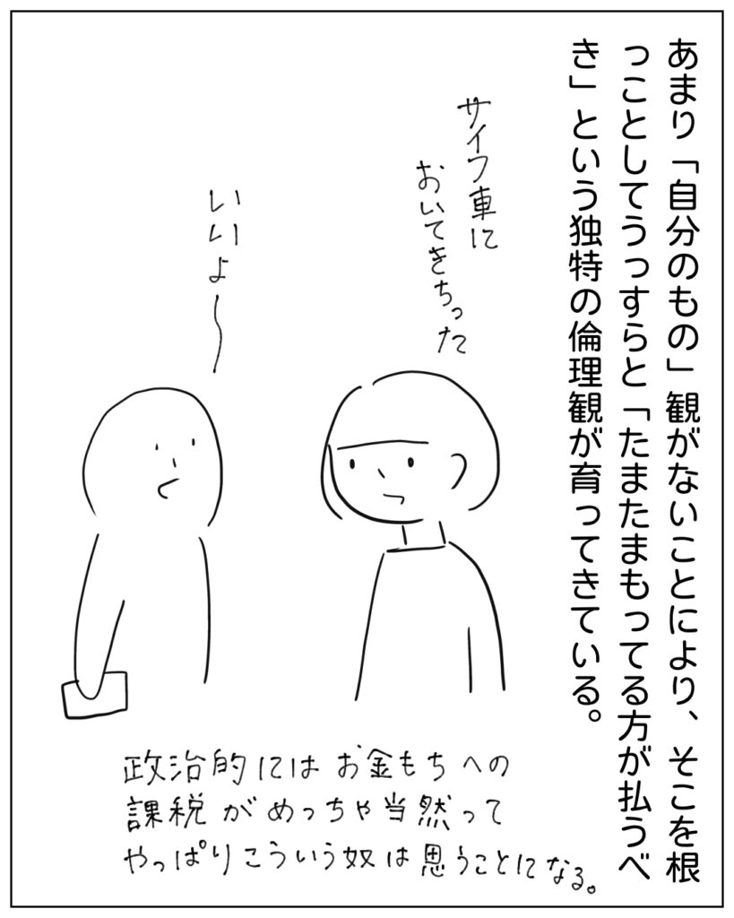 あまり「自分のもの」観がないことにより、そこを根っことしてうっすらと「たまたまもってる方が払うべき」という独特の倫理観が育ってきている。 政治的にはお金もちへの課税がめっちゃ当然ってやっぱりこういう奴は思うことになる。