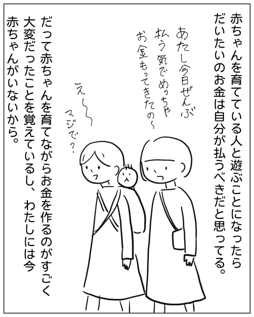 赤ちゃんを育てている人と遊ぶことになったらだいたいのお金は自分が払うべきだと思ってる。だって赤ちゃんを育てながらお金を作るのがすごく大変だったことを覚えているし、私にはいま赤ちゃんがいないから。