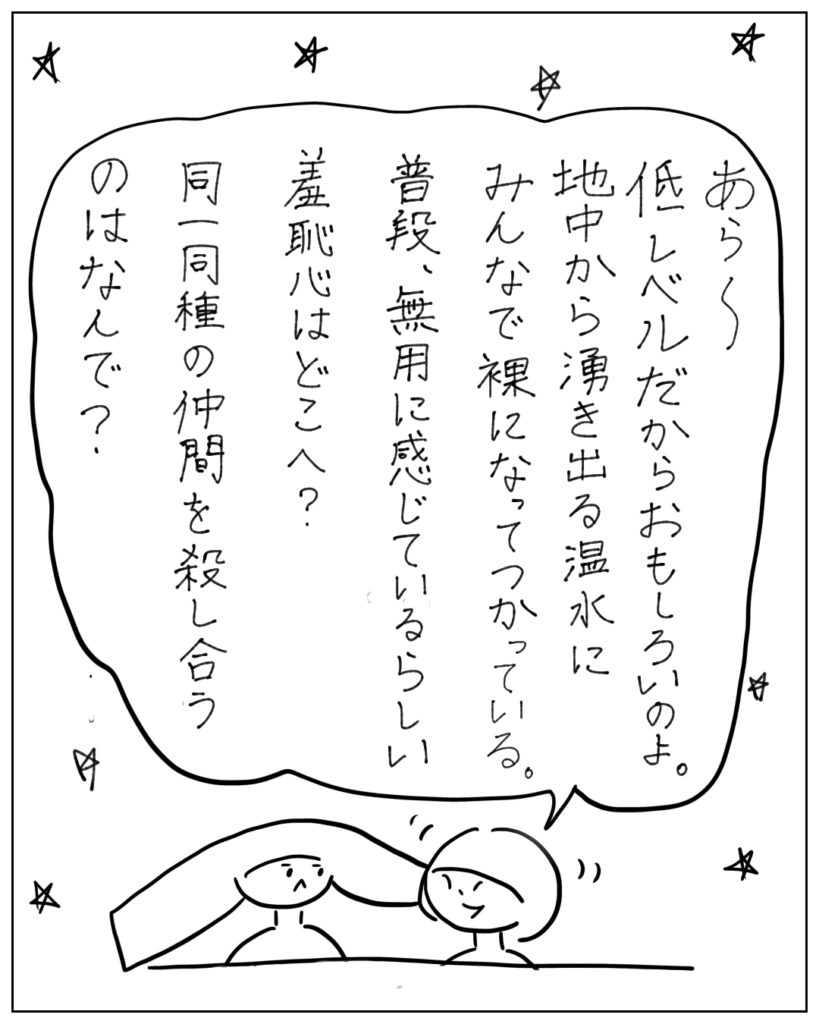 あら～低レベルだからおもしろいのお。地中から湧き出る温水にみんなで裸になってつかっている。普段、無用に感じているらしい羞恥心はどこへ？同一同種の仲間を殺し合うのはなんで？