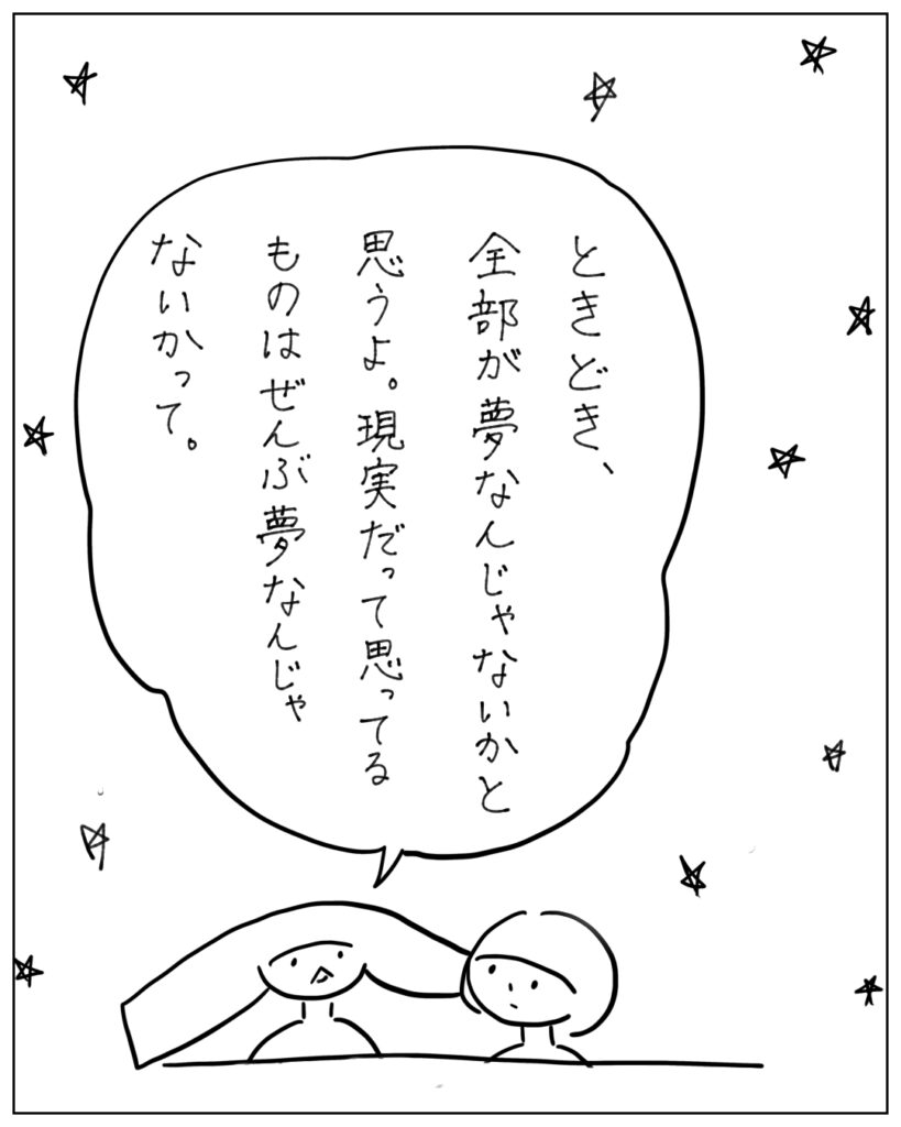 ときどき、全部が夢なんじゃないかと思うよ。現実だって思ってるものはぜんぶ夢なんじゃないかって。