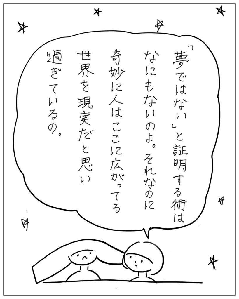 「夢ではない」と証明する術はなにもないのよ。それなのに奇妙に人はここに広がってる世界を現実だと思い過ぎているの。