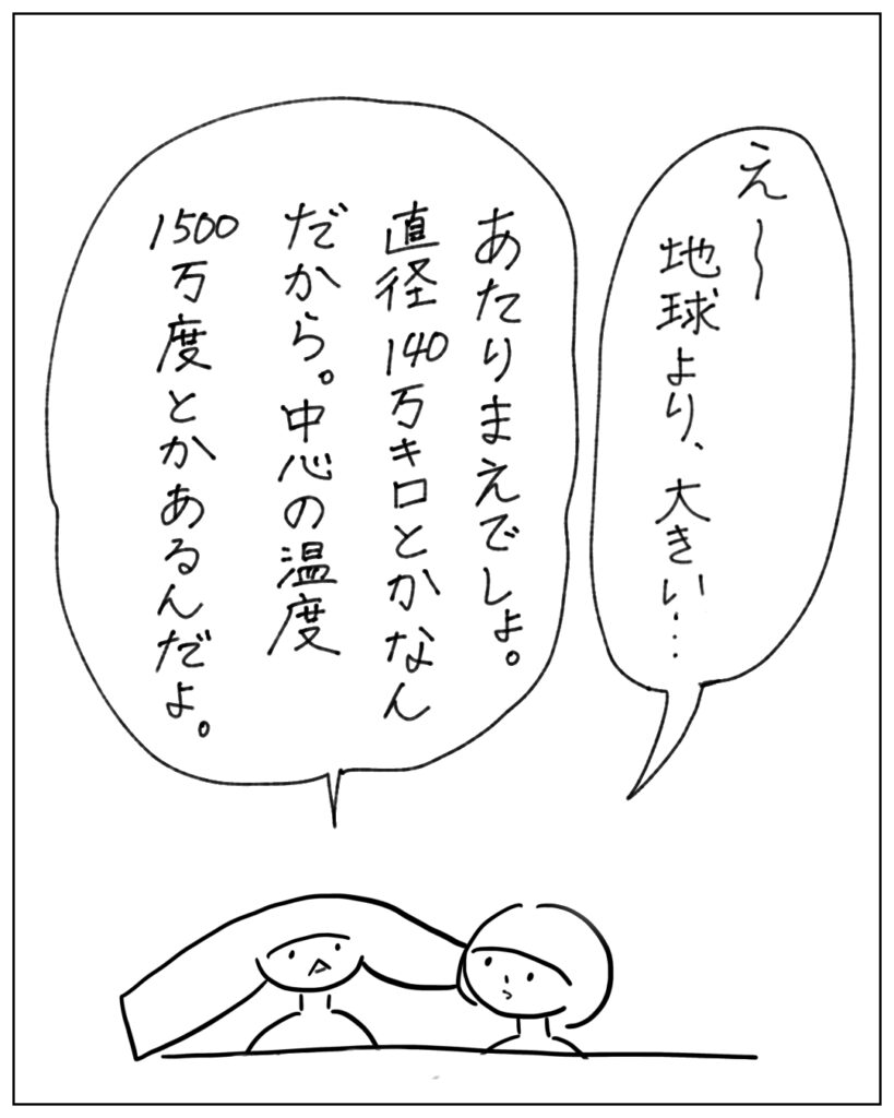 え～地球より大きい･･･ あたりまえでしょ。直径140万キロとかなんだから。中心の温度1500万度とかあるんだよ。