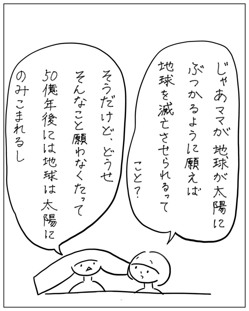 じゃあママが地球が地球が太陽にぶつかるように願えば地球を滅亡させられるってこと？ そうだけど、どうせそんなこと願わなくたって50億年後には地球は太陽にのみこまれるし