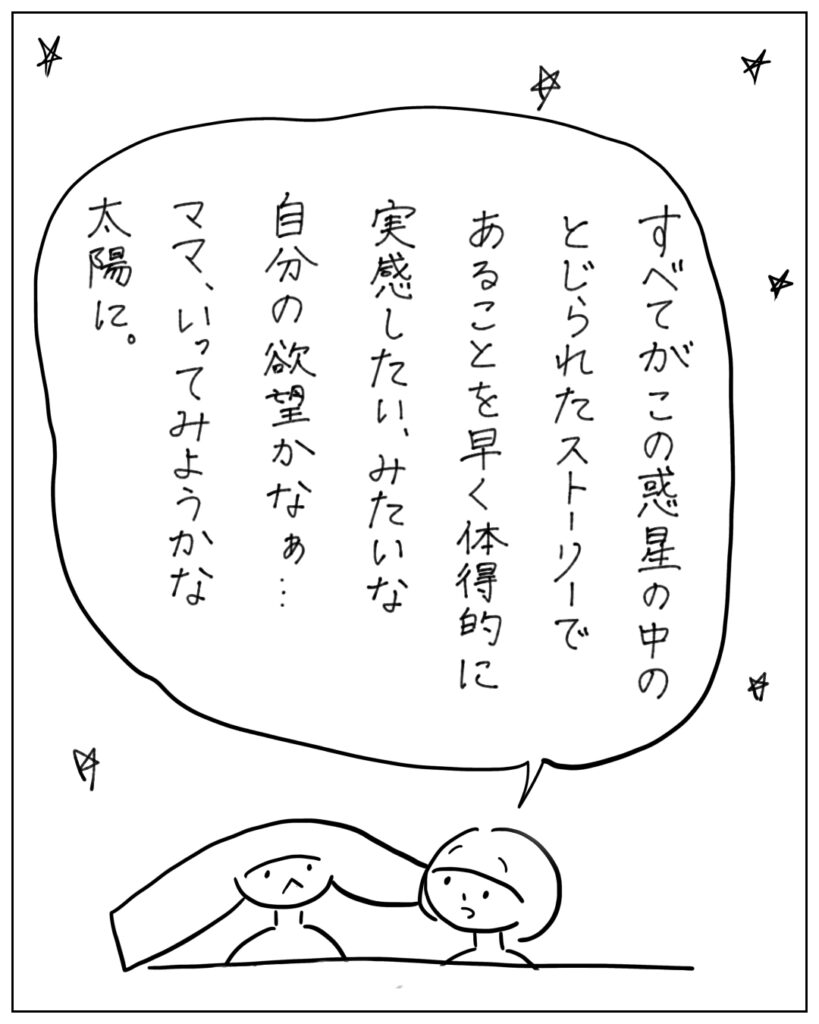 すべてがこの惑星の中のとじられたストーリーであることを早く体得的に実感したい、みたいな自分の欲望かなぁ･･･ママ、いってみようか太陽に。