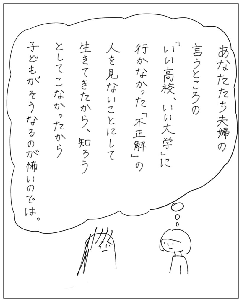 あなたたち夫婦の言うところの「いい高校、いい大学」に行かなかった「不正解」の人を見ないことにして生きてきたから、知ろうとしてこなかったから、子どもがそうなるのが怖いのでは。
