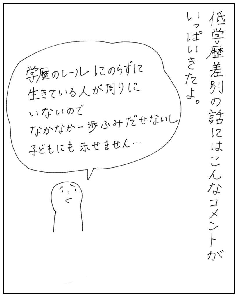 低学歴差別の話にはこんなコメントがいっぱいきたよ。 学歴のレールにのらずに生きている人が周りにいないので、なかなか一歩踏み出せないし子どもにも示せません