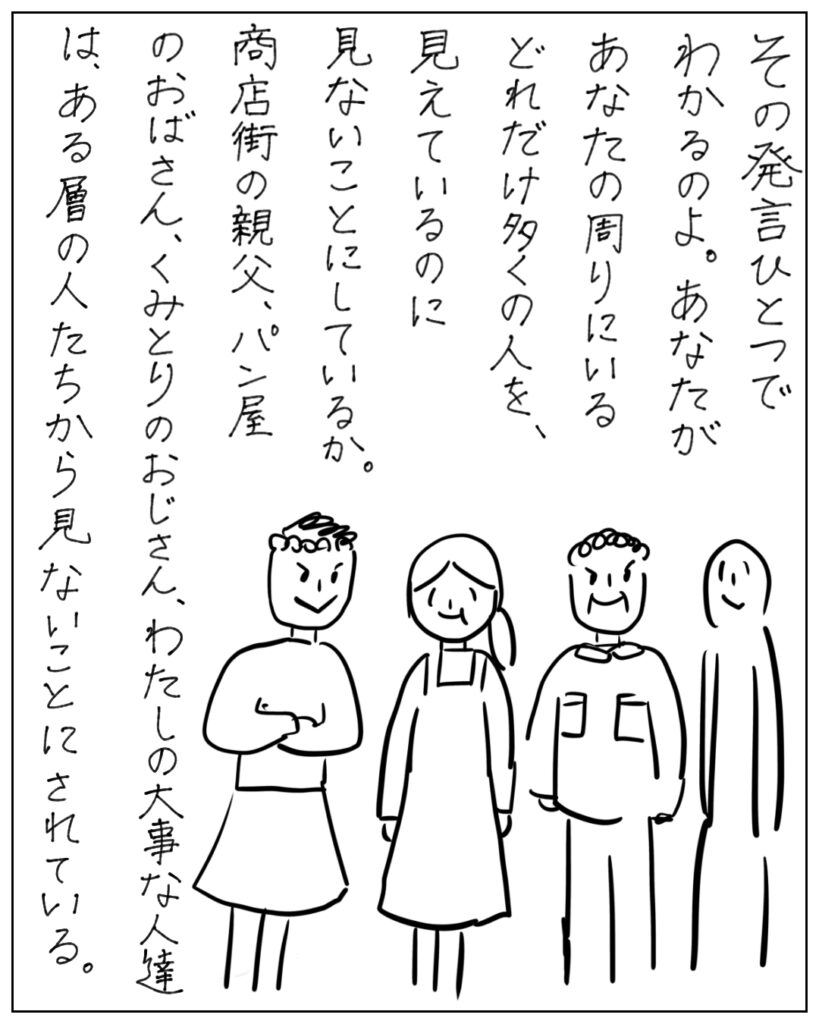 その発言一つでわかるのよ。あなたがあなたの周りにいるどれだけ多くの人を、見えているのに見ないことにしているか。商店街の親父、パン屋のおばさん、くみとりのおじさん、わたしの大事な人たちは、ある層の人たちから見ないことにされている。