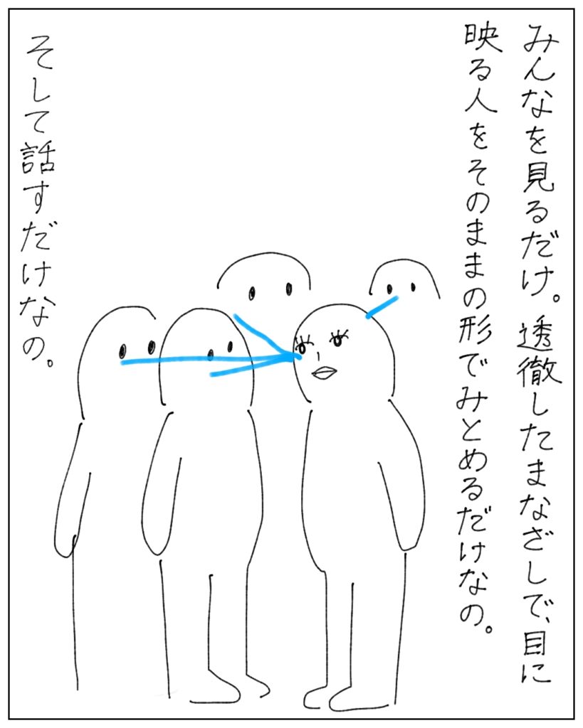 みんなを見るだけ。透徹したまなざしで目に映る人をそのままの形でみとめるだけなの。そして話すだけなの。