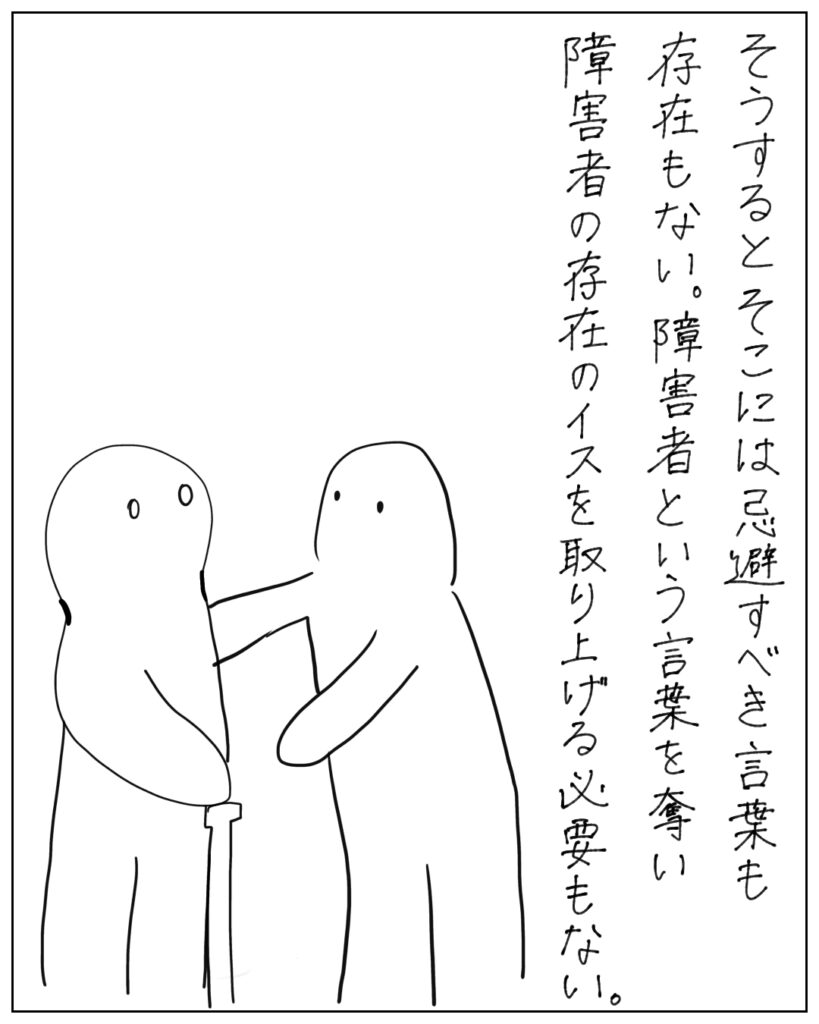 そうするとそこには忌避すべき言葉も存在もない。障害者という言葉を奪い障害者の存在の椅子を取り上げる必要もない。