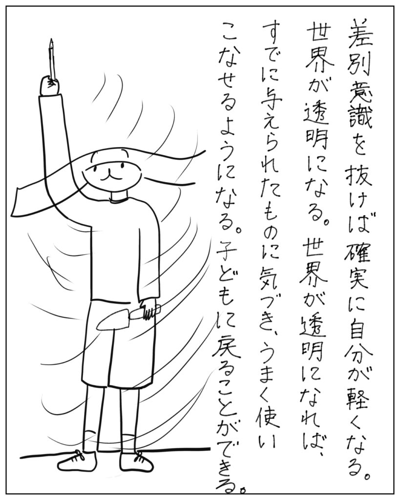 差別意識を抜けば確実に自分が軽くなる。世界が透明になる。世界が透明になれば、すでに与えられたものに気づき、うまく使いこなせるようになる。子どもに戻ることができる。
