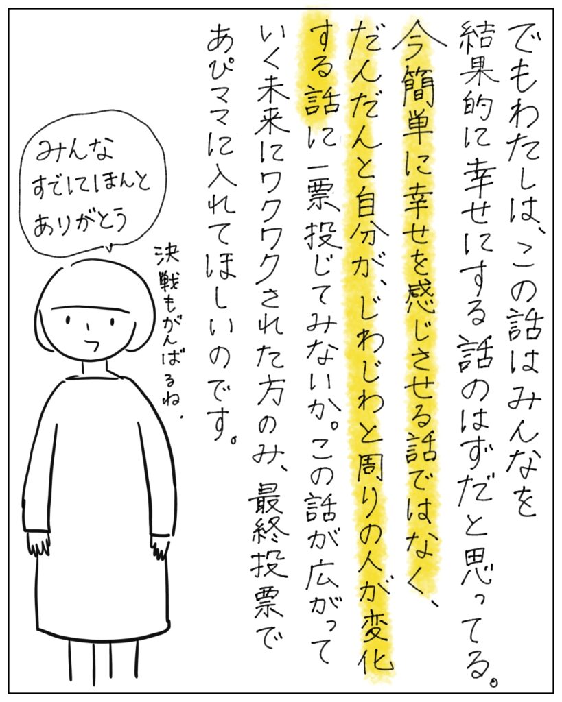でもわたしは、この話はみんなを結果的に幸せにする話のはずだと思ってる。今簡単に幸せを感じさせる話ではなく、だんだんと自分が、じわじわと周りの人が変化する話に、一票投じてみないか。この話が広がっていく未来にワクワクされた方のみ、最終投票であぴママに入れてほしいのです。