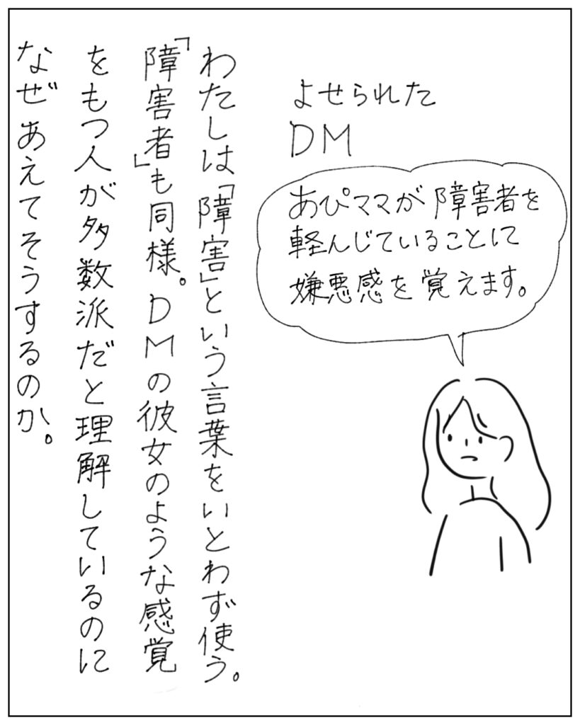 よせられたDM あぴママが障害者を軽んじていることに嫌悪感を覚えます。 わたしは「障害」という言葉をいとわず使う。「障害者」も同様。DMの彼女のような感覚をもつ人が多数派だとりかいしているのになぜあえてそうするのか。