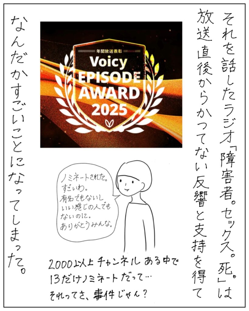 それを話したラジオ「障害者。セックス。死。」は放送直後からかつてない反響と指示を得て、なんだかすごいことになってしまった。 Voicy EPISODE AWARD2025