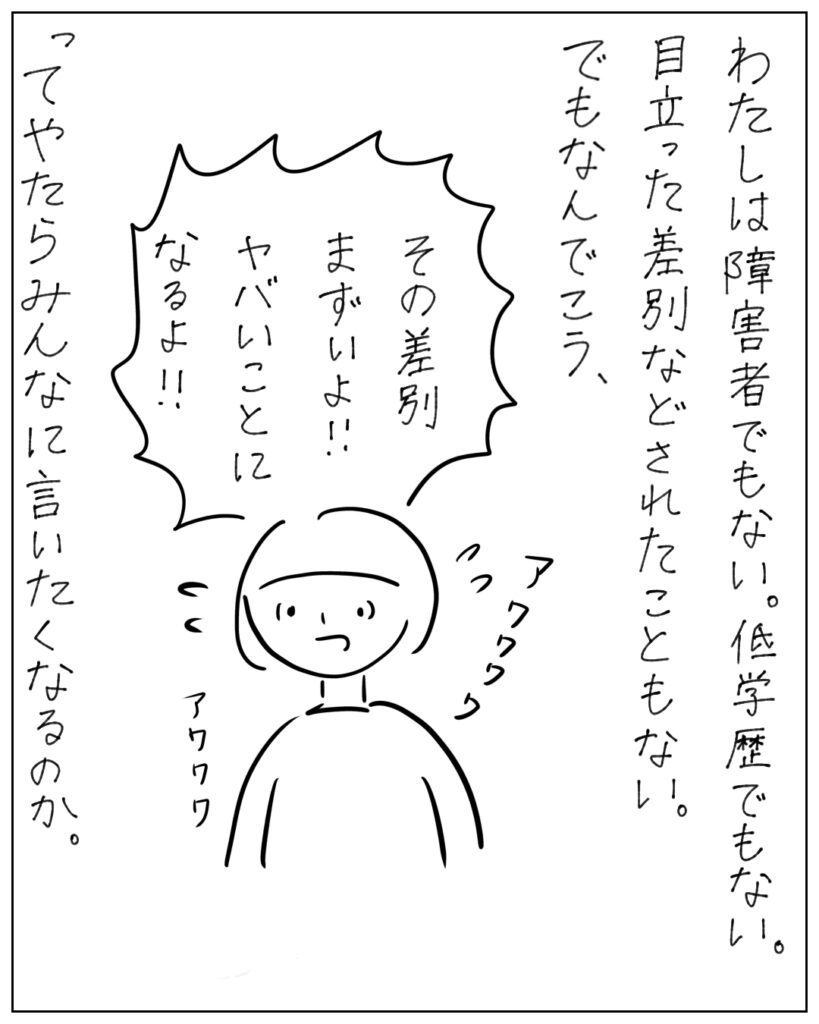 わたしは障害者でもない。低学歴でもない。目立った差別などされたこともない。でもなんでこう、「その差別まずいよ!!ヤバイことになるよ!!」ってやたらみんなに言いたくなるのか。