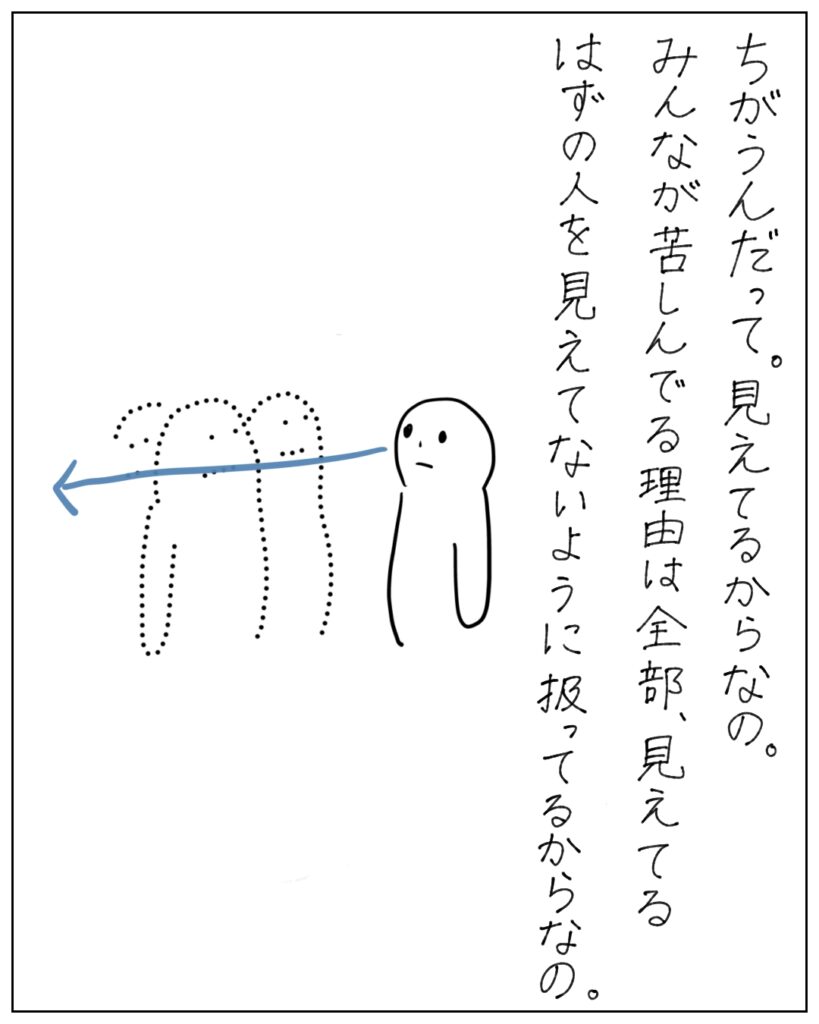 ちがうんだって。見えてるからなの。みんなが苦しんでる理由は、全部見えてるはずの人を見えてないように扱ってるからなの。