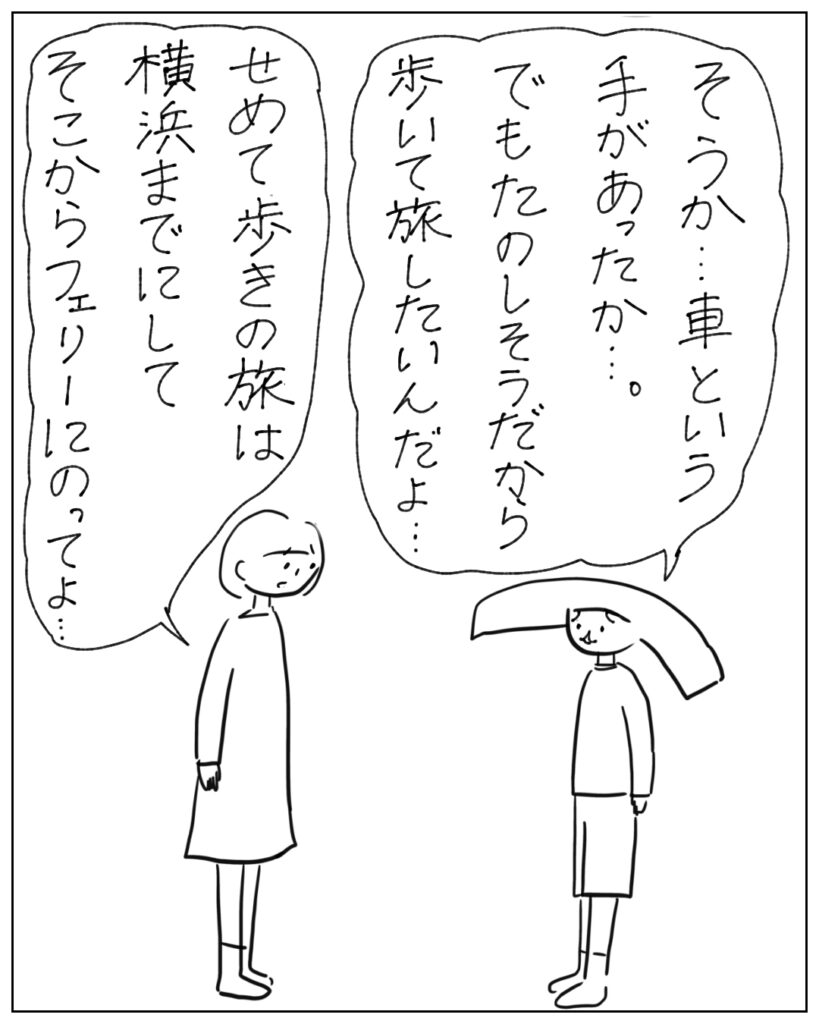 そうか･･･車という手があったか･･･。でもたのしそうだから歩いて旅したいんだよ･･･ せめて歩きの旅は横浜までにしてそこからフェリーにのってよ･･･