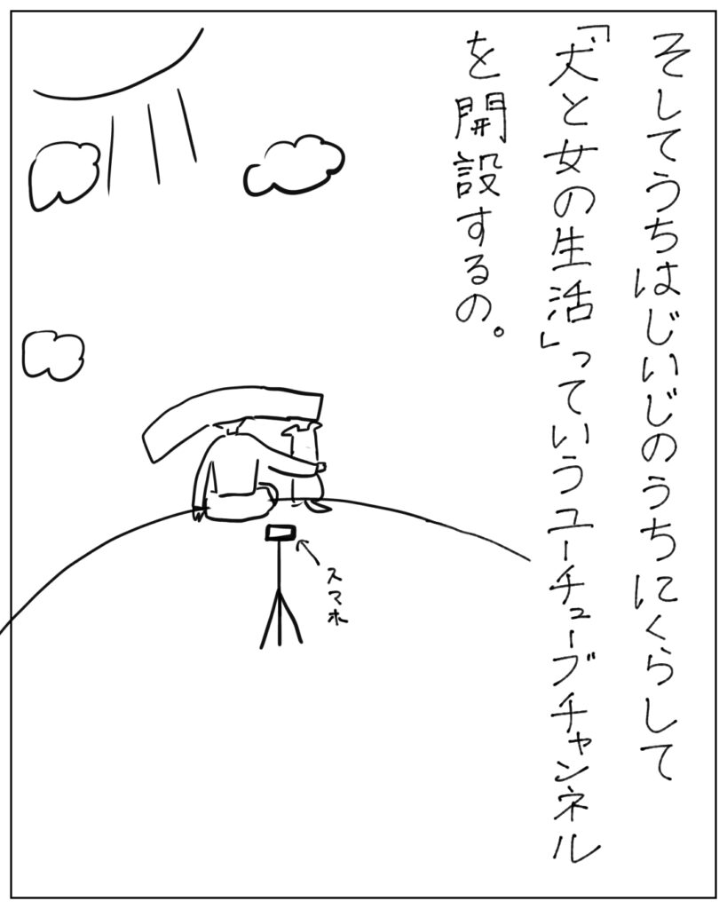 そしてうちはじいじのうちにくらして「犬と女の生活」っていうユーチューブチャンネルを開設するの。