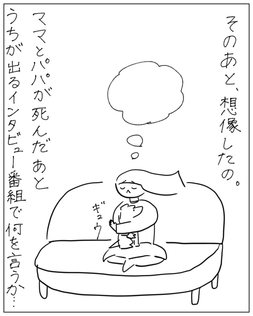 そのあと、想像したの。ママとパパが死んだあとうちが出るインタビュー番組で何を言うか･･･