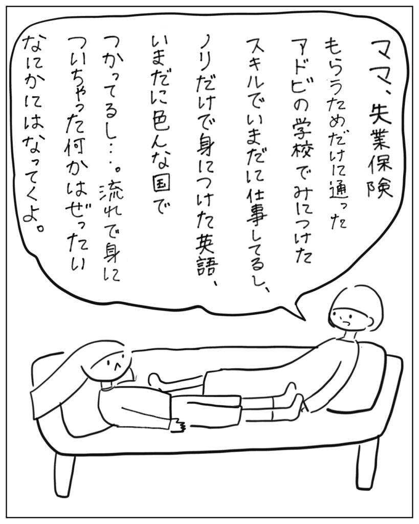 ママ、失業保険もらうためだけに通ったアドビの学校でみにつけたスキルでいまだに仕事してるし、ノリだけで身につけた英語、いまだに色んな国でつかってるし･･･。流れで身についちゃった何かはぜったいなにかにはなってくよ。