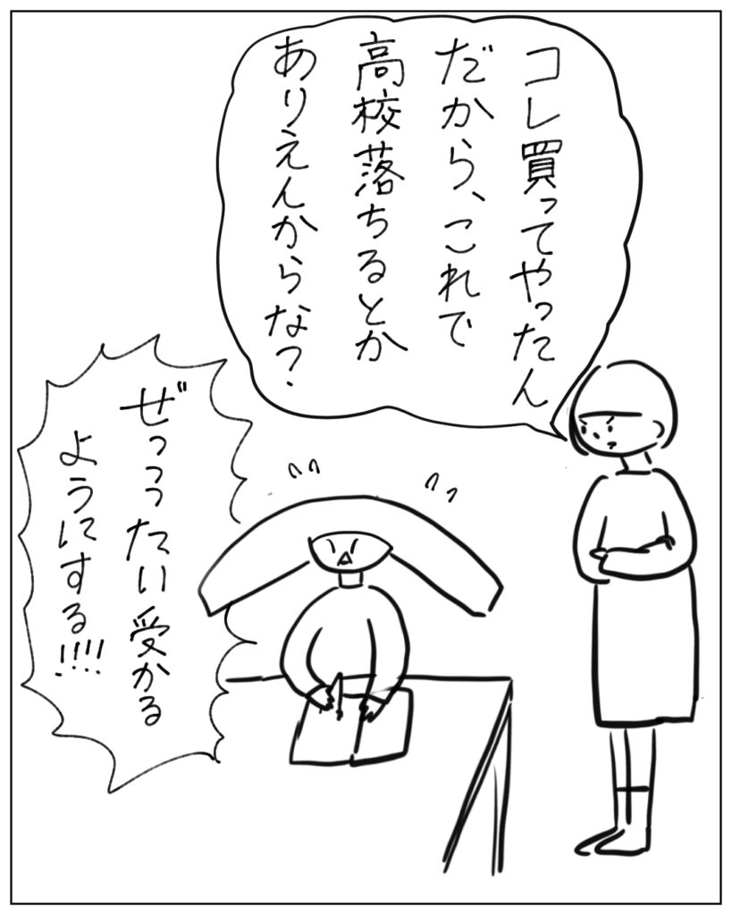 これ買ってやったんだから、これで高校落ちるとかありえんからな? ぜっったい受かるようにする!!