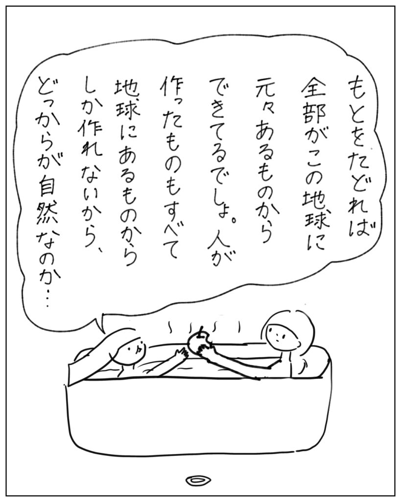 もとをたどれば全部がこの地球に元々あるものからできてるでしょ。人が作ったものもすべて地球にあるものからしか作れないから、どっからが自然なのか･･･