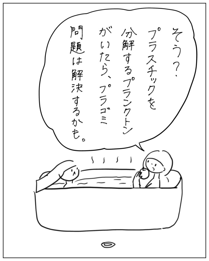 そう？プラスチックを分解するプランクトンがいたら、プラゴミ問題は解決するかも。