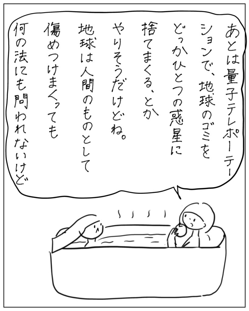 あとは量子テレポーテーションで、地球のゴミをどっかひとつの惑星に捨てまくる、とかやりそうだけどね。地球は人間のものとして痛めつけまくっても何の法にも問われないけど