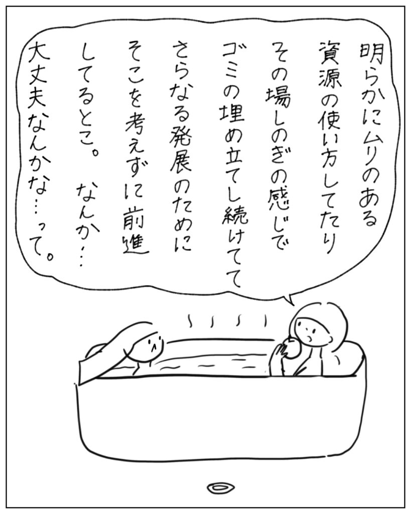明らかにムリのある資源の使い方してたりその場しのぎの感じでゴミの埋め立てし続けててさらなる発展のためにそこを考えずに前進してると。なんか･･･大丈夫なんかな･･･って。