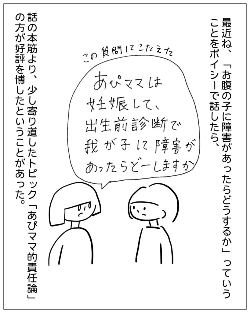 最近ね、「お腹の子に障害があったらどうするか」っていうことをボイシーで話したら、 「あぴママは妊娠して、出生前診断で我が子に障害があったらどうしますか？」 話の本筋より、少し寄り道したトピック「あぴママ的責任論」の方が好評を博したということがあった。
