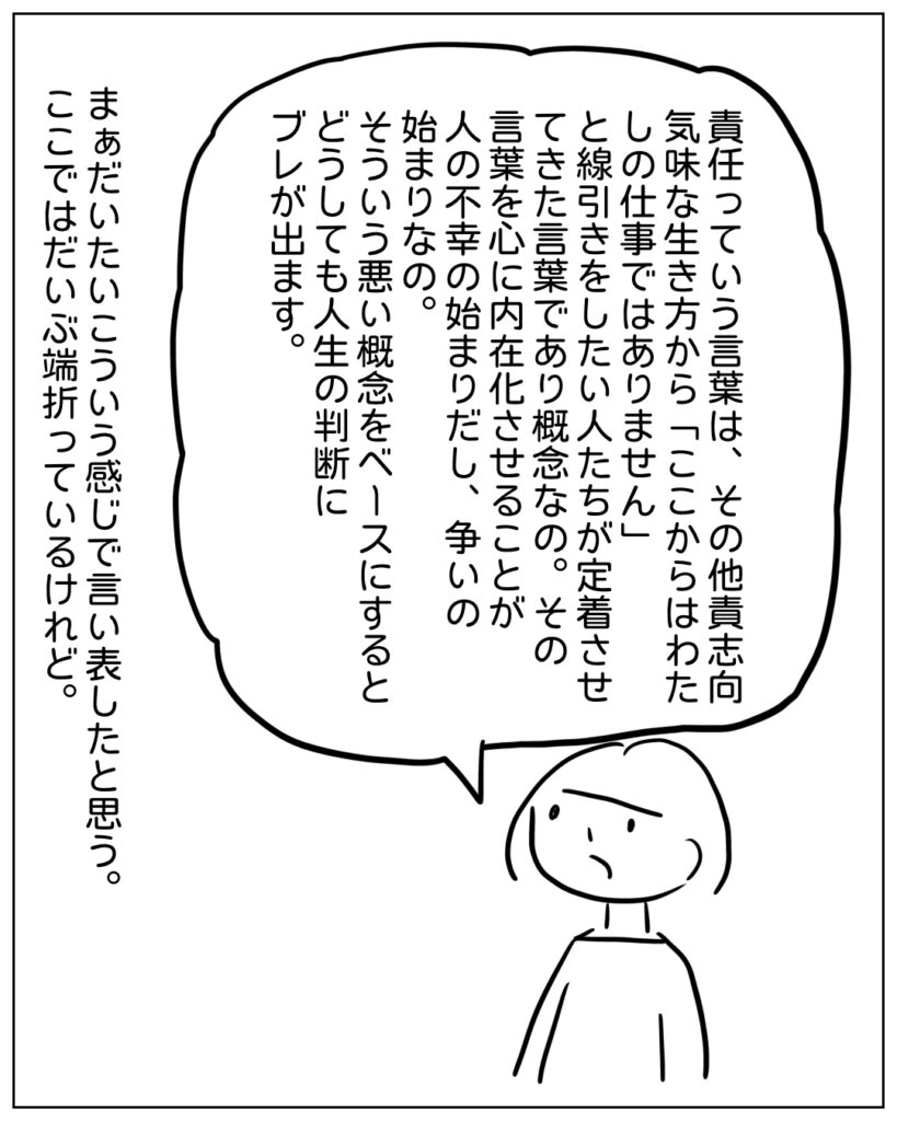 責任っていう言葉は、その他責思考気味な生き方から「ここから私の仕事ではありません」と線引きしたい人たちが定着させてきた言葉であり概念なの。その言葉を心に内在化させることが人の不幸の始まりだし、争いの始まりなの。そういう悪い概念をベースにするとどうしても人生の判断にブレが出ます。 まぁだいたいこういう感じで言い表したと思う。ここではだいぶ端折っているけれど。