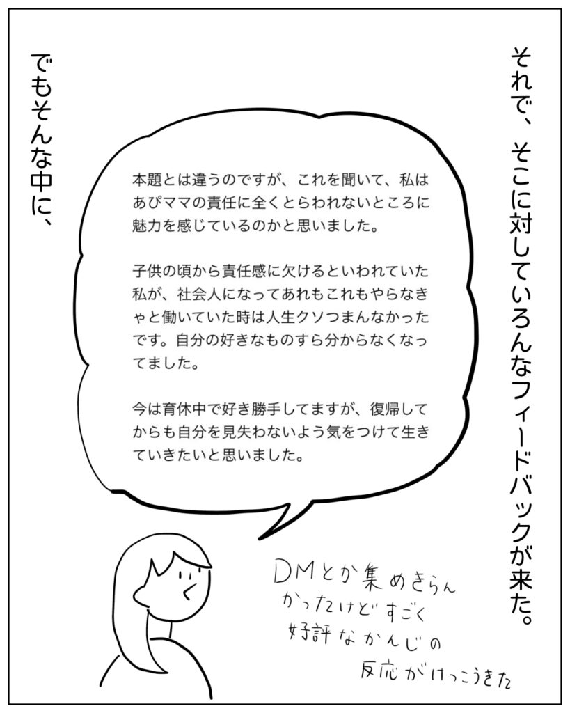 それで、そこに対していろんなフィードバックが来た。 本題とは違うのですが、これを聞いて、私はあぴママの責任に全くとらわれないところに魅力を感じているのかと思いました。子どもの頃から責任感に欠けるといわれていた私が、社会人になってあれもこれもやらなきゃと働いていた時は人生クソつまんなかったです。自分の好きなものすら分からなくなっていました。今は育休中で好き勝手してますが、復帰してからも自分を見失わないよう気をつけて生きていきたいと思いました。 でもそんな中に