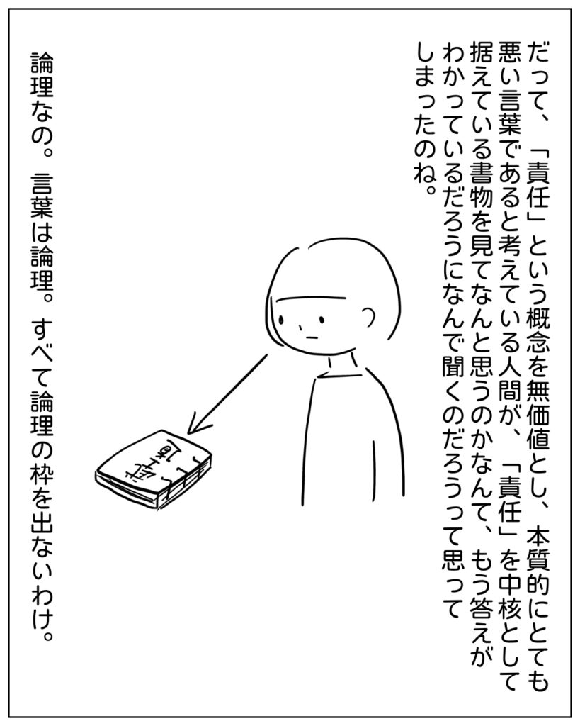 だって、「責任」という概念を無価値とし、本質的にとても悪い言葉であると考えている人間が、「責任」を中核として据えている書物を見てなんと思うのかなんて、もう答えがわかっているだろうになんで聞くのだろうって思ってしまったのね。論理なの。言葉は論理。すべて論理の枠を出ないわけ。