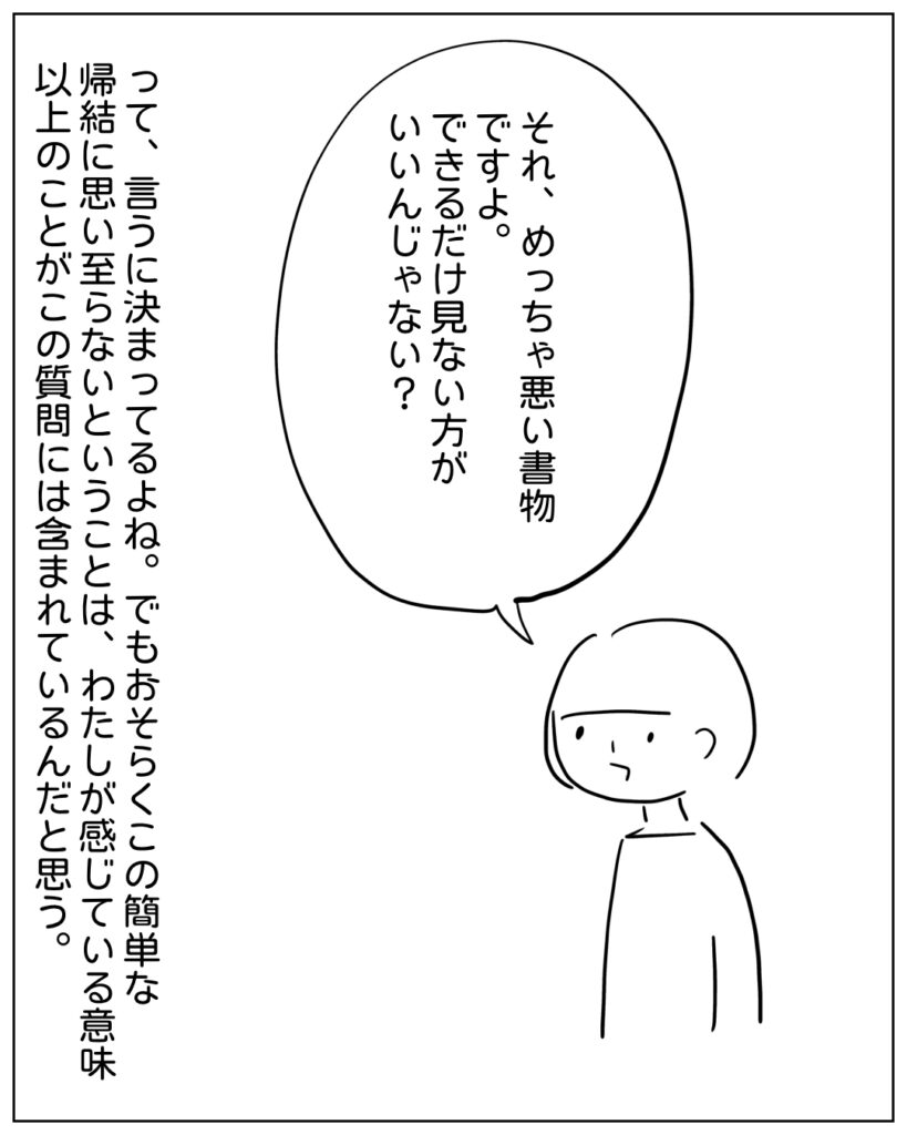 それ、めっちゃ悪い書物ですよ。できるだけ見ない方がいいんじゃない？ って、言うに決まってるよね。でもおそらくこの簡単な帰結に思い至らないということは、わたしが感じている意味以上のことがこの質問には含まれているんだと思う。