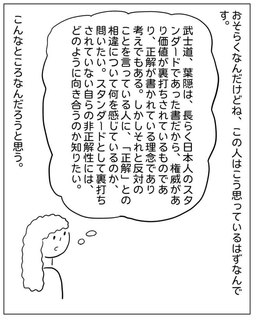 おそらくなんだけどね、この人はこう思っているはずなんです。 武士道、葉隠は、長らく日本人のスタンダードであた書だから、権威があり価値が裏打ちされているものであり、正解が描かれている理念であり考えでもある。しかしそれと反対のことを言っている人に「正解」との相違について何を感じているのか、問いたい。スタンダードとして裏打ちされていない自らの非正解性には、どのように向きあうのか知りたい。 こんなところなんだろうと思う。