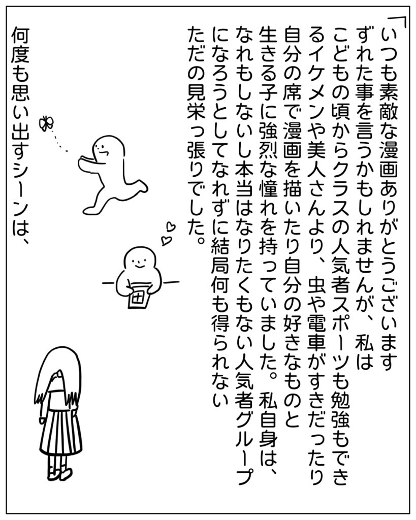 いつも素敵な漫画ありがとうございます。ずれた事を言うかもしれませんが、私はこどもの頃からクラスの人気者やスポーツも勉強もできるイケメンや美人さんより、虫や電車がすきだったり自分の席で漫画を描いたり自分の好きな物と生きる子に強烈な憧れを持っていました。私自身は、なれもしないし本当はなりたくもない人気者グループになろうとしてなれずに結局何も得られないただの見栄っ張りでした。何度も思い出すシーンは、
