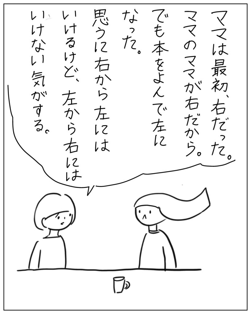 ママは最初、右だった。ママのママが右だから。でも本をよんで左になった。思うに右から左にはいけるけど、左から右にはいけない気がする。