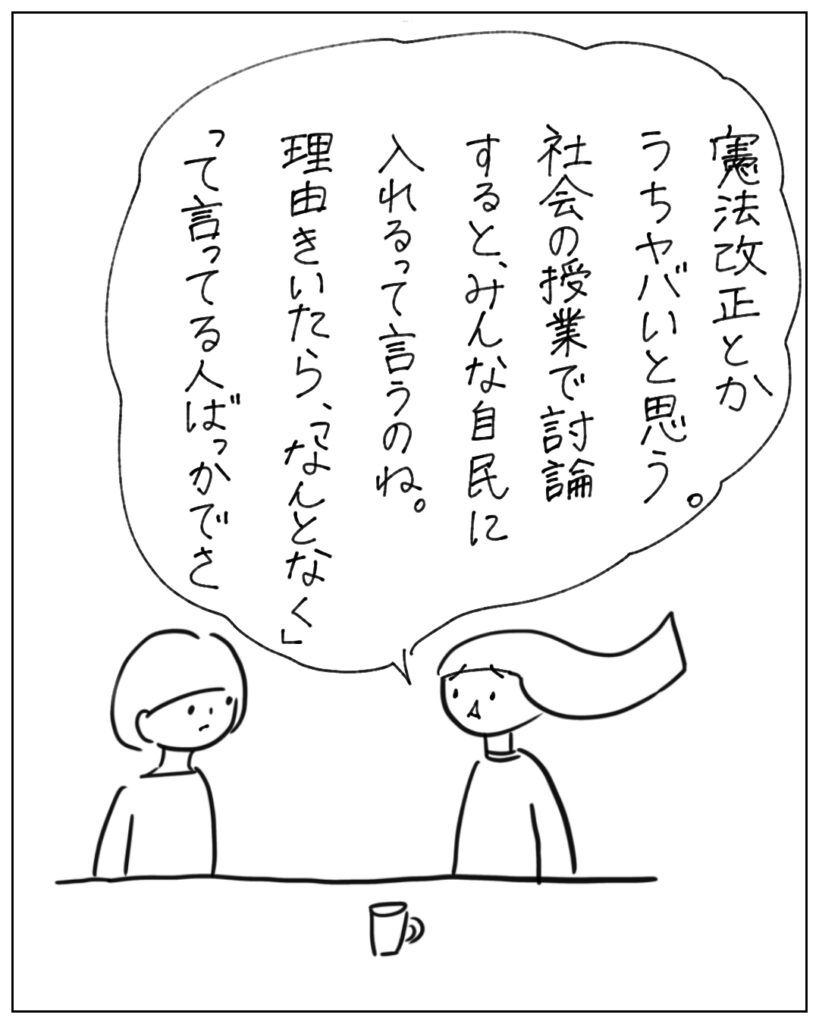 憲法改正とかうちヤバイと思う。社会の授業で討論すると、みんな自民に入れるって言うのね。理由きいたら、「なんとなく」って言ってる人ばっかでさ