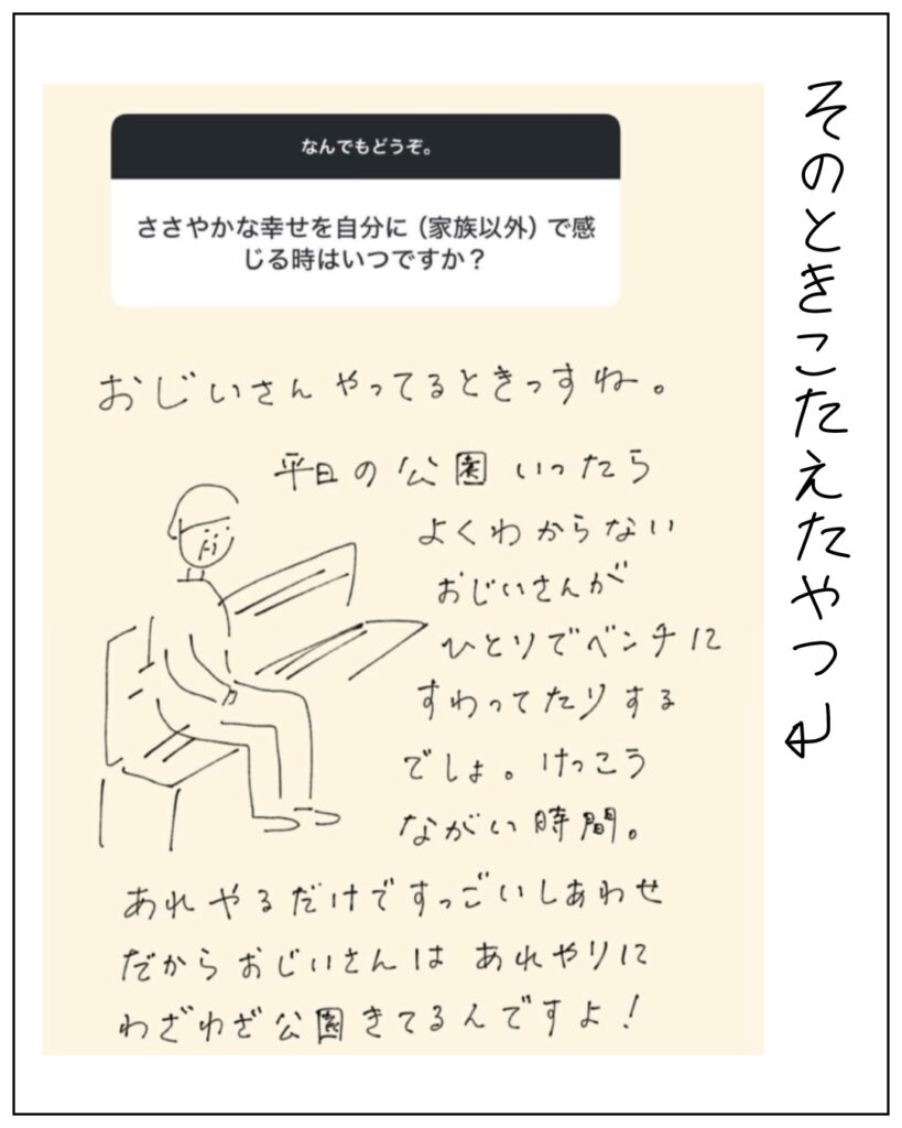 そのとき答えたやつ ささやかな幸せを自分に(家族以外)で感じる時はいつですか? おじいさんやってるときっすね。平日の公園いったらよくわからないおじいさんがひとりでベンチにすわってたりするでしょ。けっこう長い時間。あれやるだけですっごいしあわせ。だからおじいさんはあれやりにわざわざ公園きてるんですよ!