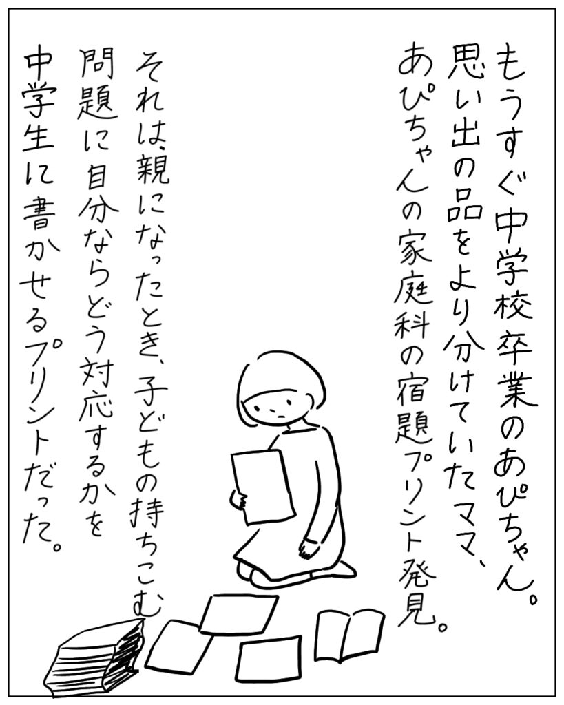 もうすぐ中学校卒業のあぴちゃん。思い出の品をより分けていたママ。あぴちゃんの家庭科の宿題プリント発見。 それは、親になったとき、子どもの持ち込む問題に自分ならどう対応するかを中学生に書かせるプリントだった。