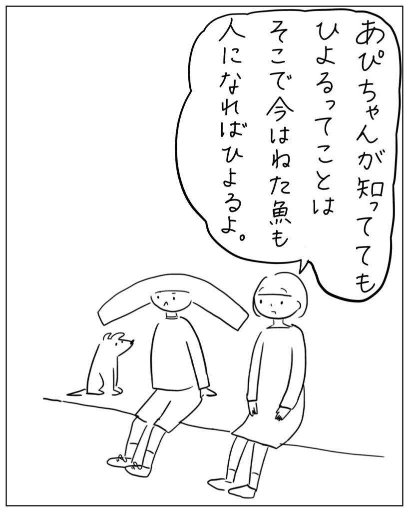あぴちゃんが知っててもひよるってことはそこで今はねた魚も人になればひよるよ。