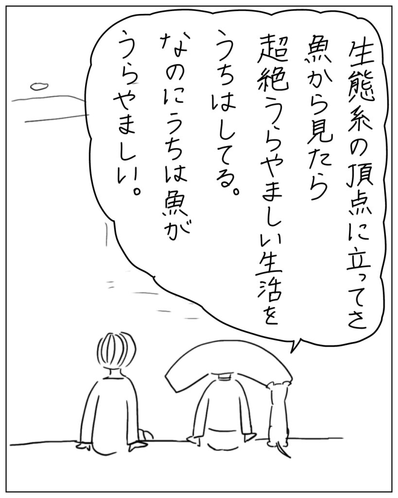生態系の頂点に立ってさ、魚から見たら超絶うらやましい生活をうちはしてる。なのにうちは魚がうらやましい。