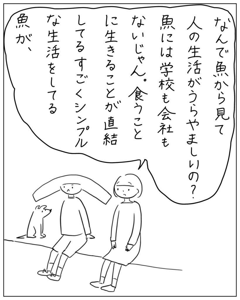 なんで魚から見て人の生活がうらやましいの？魚には学校も会社もないじゃん。食うことに生きることが直結してるすごくシンプルな生活をしてる魚が、